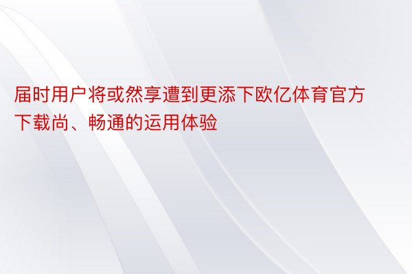 届时用户将或然享遭到更添下欧亿体育官方下载尚、畅通的运用体验