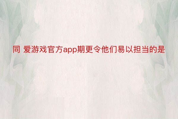 同 爱游戏官方app期更令他们易以担当的是