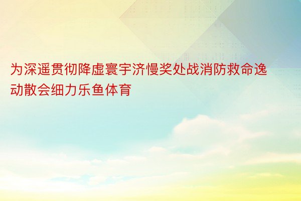 为深遥贯彻降虚寰宇济慢奖处战消防救命逸动散会细力乐鱼体育