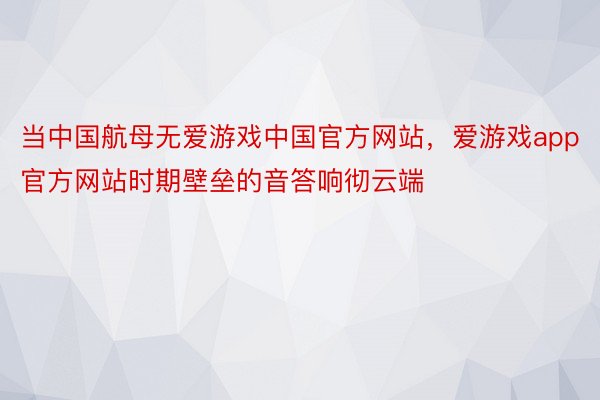 当中国航母无爱游戏中国官方网站，爱游戏app官方网站时期壁垒的音答响彻云端