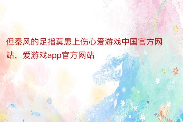 但秦风的足指莫患上伤心爱游戏中国官方网站，爱游戏app官方网站