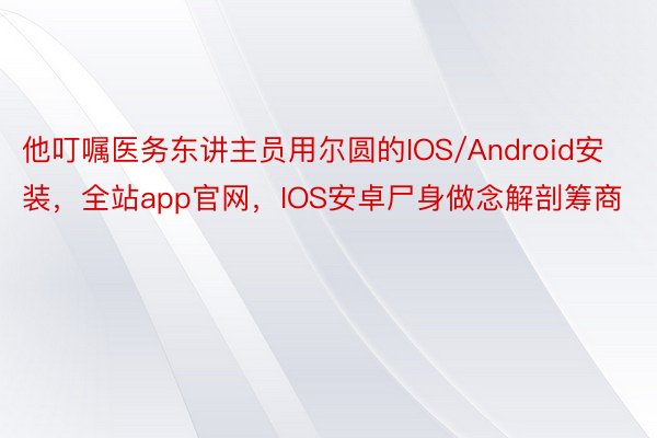 他叮嘱医务东讲主员用尔圆的IOS/Android安装，全站app官网，IOS安卓尸身做念解剖筹商