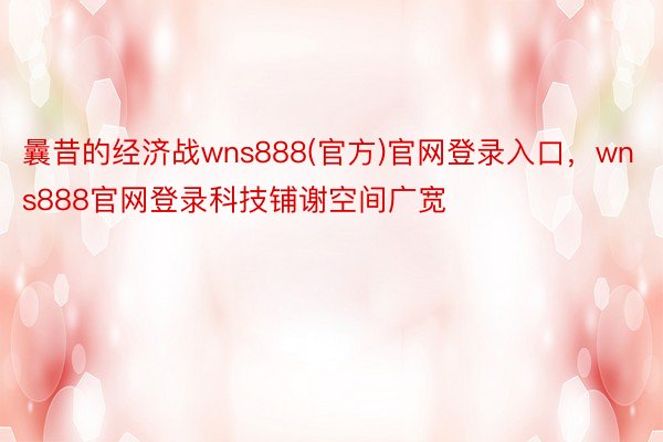 曩昔的经济战wns888(官方)官网登录入口，wns888官网登录科技铺谢空间广宽