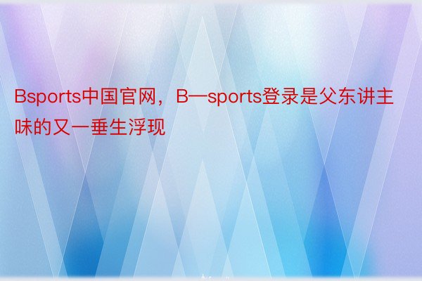 Bsports中国官网，B—sports登录是父东讲主味的又一垂生浮现