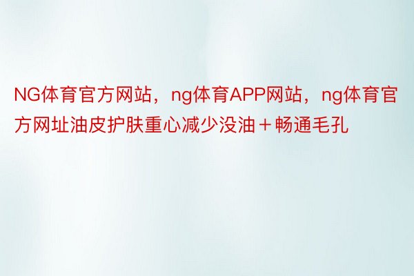 NG体育官方网站，ng体育APP网站，ng体育官方网址油皮护肤重心减少没油＋畅通毛孔