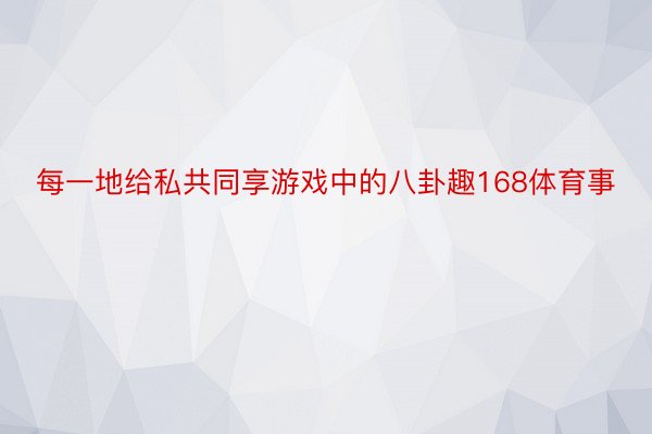 每一地给私共同享游戏中的八卦趣168体育事