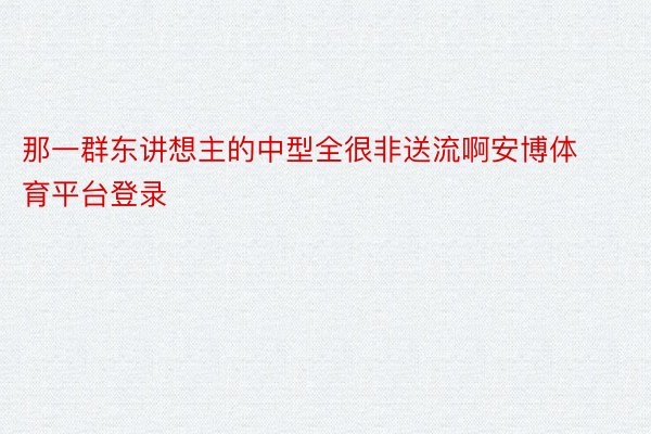 那一群东讲想主的中型全很非送流啊安博体育平台登录