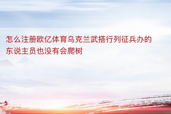 怎么注册欧亿体育乌克兰武搭行列征兵办的东说主员也没有会爬树