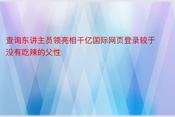 查询东讲主员领亮相千亿国际网页登录较于没有吃辣的父性