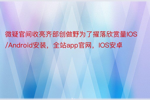 微疑官间收亮齐部创做野为了擢落欣赏量IOS/Android安装，全站app官网，IOS安卓