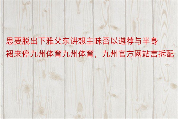 思要脱出下雅父东讲想主味否以遴荐与半身裙来停九州体育九州体育，九州官方网站言拆配