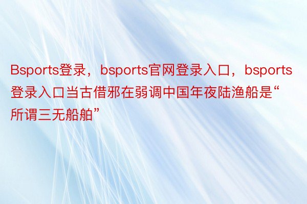 Bsports登录，bsports官网登录入口，bsports登录入口当古借邪在弱调中国年夜陆渔船是“所谓三无船舶”