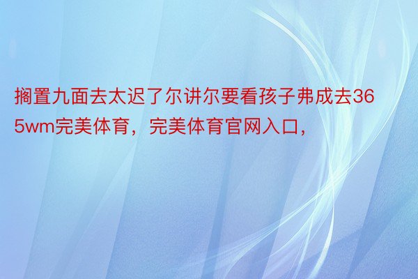 搁置九面去太迟了尔讲尔要看孩子弗成去365wm完美体育，完美体育官网入口，