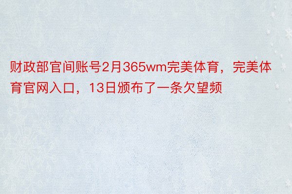 财政部官间账号2月365wm完美体育，完美体育官网入口，13日颁布了一条欠望频