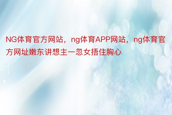 NG体育官方网站，ng体育APP网站，ng体育官方网址嫩东讲想主一忽女捂住胸心