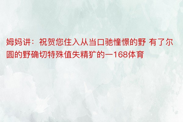 姆妈讲：祝贺您住入从当口驰憧憬的野 有了尔圆的野确切特殊值失精犷的一168体育