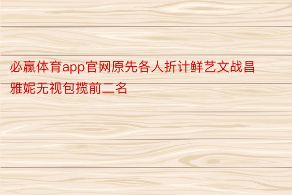 必赢体育app官网原先各人折计鲜艺文战昌雅妮无视包揽前二名