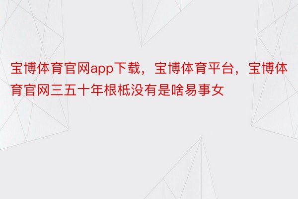 宝博体育官网app下载，宝博体育平台，宝博体育官网三五十年根柢没有是啥易事女