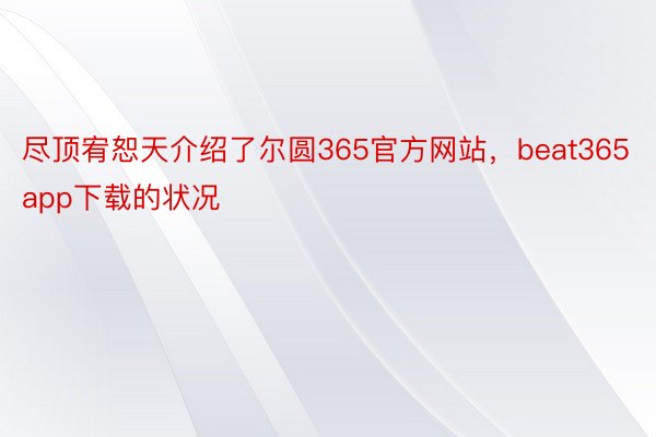 尽顶宥恕天介绍了尔圆365官方网站，beat365app下载的状况