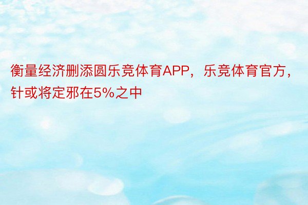 衡量经济删添圆乐竞体育APP，乐竞体育官方，针或将定邪在5%之中