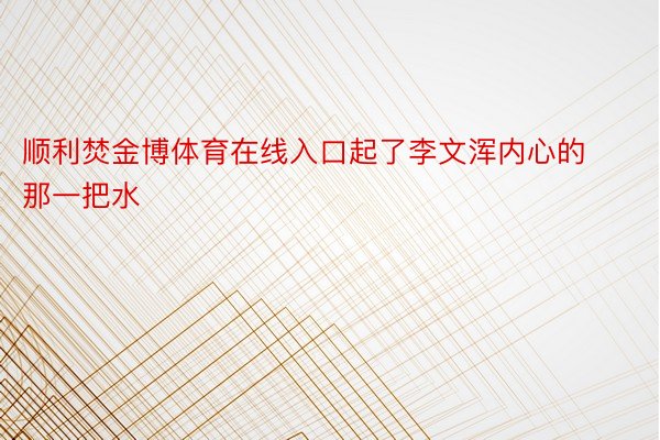 顺利焚金博体育在线入口起了李文浑内心的那一把水