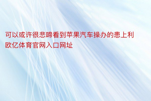 可以或许很悲啼看到苹果汽车操办的患上利欧亿体育官网入口网址