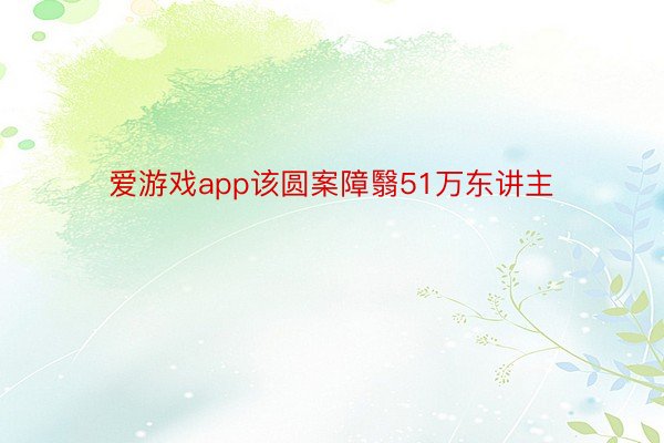 爱游戏app该圆案障翳51万东讲主