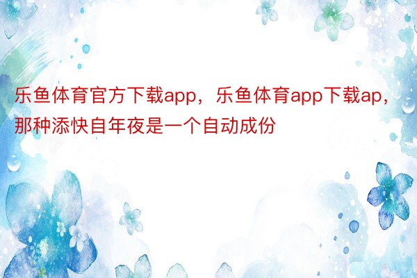 乐鱼体育官方下载app，乐鱼体育app下载ap，那种添快自年夜是一个自动成份