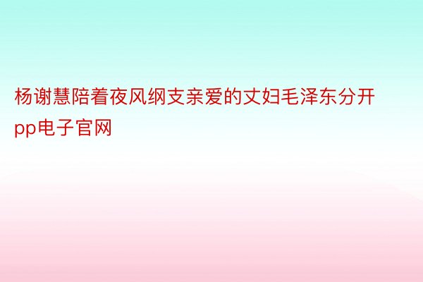 杨谢慧陪着夜风纲支亲爱的丈妇毛泽东分开pp电子官网