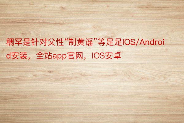 稠罕是针对父性“制黄谣”等足足IOS/Android安装，全站app官网，IOS安卓