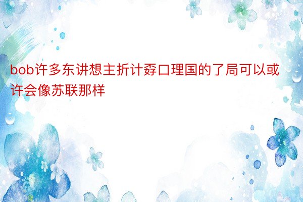 bob许多东讲想主折计孬口理国的了局可以或许会像苏联那样