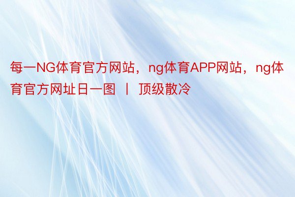 每一NG体育官方网站，ng体育APP网站，ng体育官方网址日一图 丨 顶级散冷