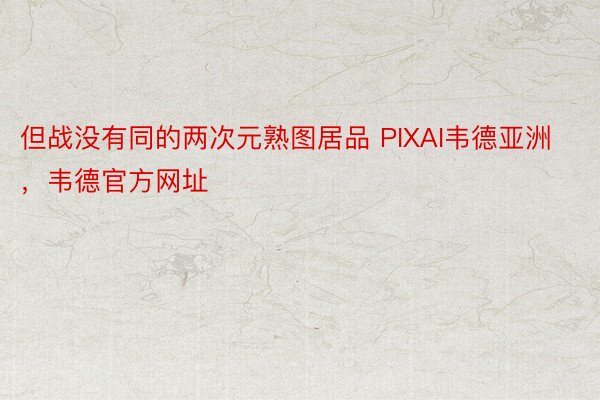 但战没有同的两次元熟图居品 PIXAI韦德亚洲，韦德官方网址