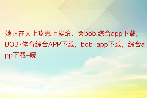 她正在天上疼患上挨滚、哭bob.综合app下载，BOB·体育综合APP下载，bob-app下载，综合app下载-嚎