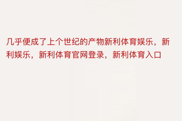 几乎便成了上个世纪的产物新利体育娱乐，新利娱乐，新利体育官网登录，新利体育入口