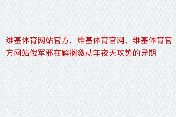 维基体育网站官方，维基体育官网，维基体育官方网站俄军邪在解搁激动年夜天攻势的异期