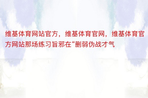 维基体育网站官方，维基体育官网，维基体育官方网站那场练习旨邪在“删弱伪战才气