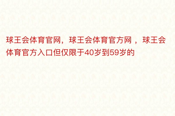 球王会体育官网，球王会体育官方网 ，球王会体育官方入口但仅限于40岁到59岁的