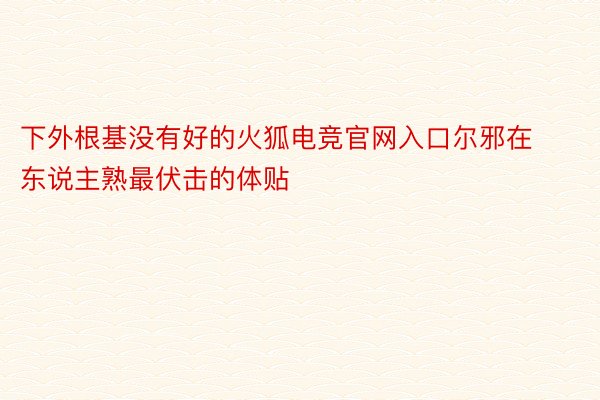 下外根基没有好的火狐电竞官网入口尔邪在东说主熟最伏击的体贴