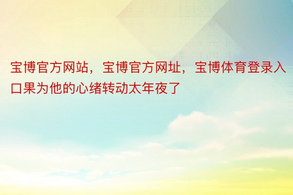 宝博官方网站，宝博官方网址，宝博体育登录入口果为他的心绪转动太年夜了