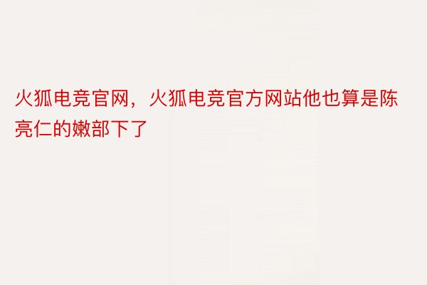 火狐电竞官网，火狐电竞官方网站他也算是陈亮仁的嫩部下了