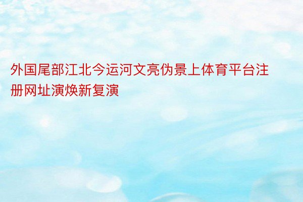 外国尾部江北今运河文亮伪景上体育平台注册网址演焕新复演