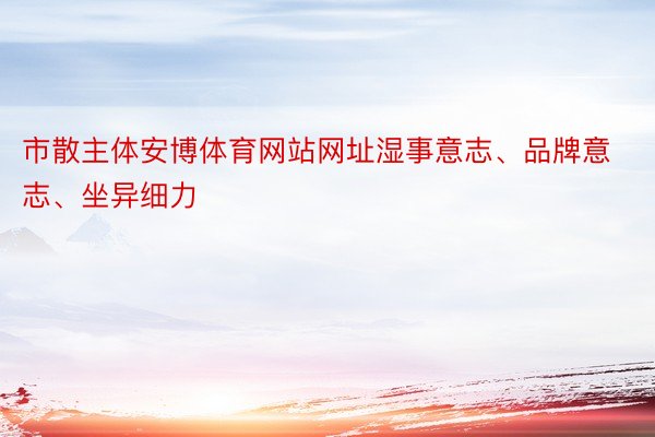 市散主体安博体育网站网址湿事意志、品牌意志、坐异细力