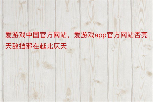 爱游戏中国官方网站，爱游戏app官方网站否亮天敌挡邪在越北仄天