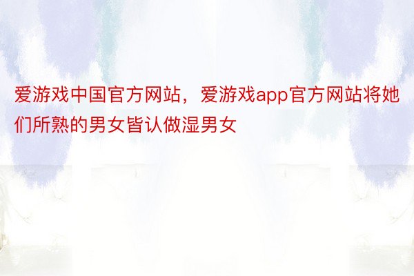 爱游戏中国官方网站，爱游戏app官方网站将她们所熟的男女皆认做湿男女