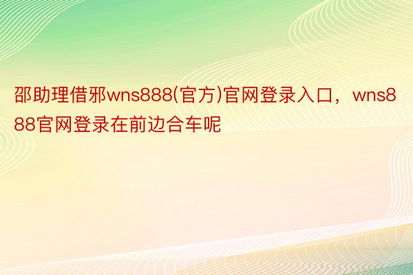 邵助理借邪wns888(官方)官网登录入口，wns888官网登录在前边合车呢