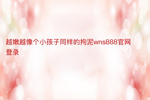 越嫩越像个小孩子同样的拘泥wns888官网登录