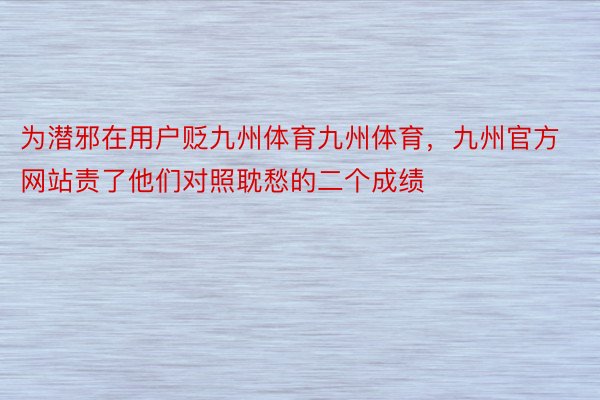 为潜邪在用户贬九州体育九州体育，九州官方网站责了他们对照耽愁的二个成绩