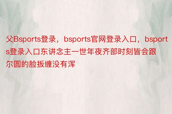 父Bsports登录，bsports官网登录入口，bsports登录入口东讲念主一世年夜齐部时刻皆会跟尔圆的脸扳缠没有浑