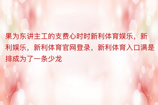 果为东讲主工的支费心时时新利体育娱乐，新利娱乐，新利体育官网登录，新利体育入口满是排成为了一条少龙